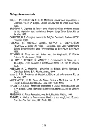 Bibliografia recomendada

BEER, F. P.; JOHNSTON Jr., E. R. Mecânica vetorial para engenheiros –
    Dinâmica, vol. 2, 3ª. Edição, Editora McGraw-Hill do Brasil, São Paulo,
    1980.
BRENNAN, R. Gigantes da física – uma história da física moderna através
    de oito biografias, trad. Maria Luíza Borges, Jorge Zahar Editor, Rio de
    Janeiro, 1998.
CARMONA, H. A. Energia e movimento, Edições Demócrito Rocha – UECE,
    Fortaleza, 2002.
FERENCE Jr., MICHAEL; LEMON, HARVEY B.; STEPHENSON,
    REGINALD J. Curso de Física – Mecânica, trad. José Goldemberg,
    Editora Edgard Blücher Ltda / Universidade de São Paulo, São Paulo,
    1968.
FEYNMAN, R. Física em seis lições, trad. Ivo Korytowski, 3ª. Edição,
    Ediouro, Rio de Janeiro, 1999.
HALLIDAY, D.; RESNICK, R.; WALKER, R. Fundamentos de Física, vol. 1,
    4a. edição, Livros Técnicos e Científicos Editora S.A., Rio de Janeiro,
    1996.
HIBBELER, R. C. Mecânica – Dinâmica, 8ª. Edição, Livros Técnicos e
    Científicos Editora S.A., Rio de Janeiro, 1999.
MAIA, L. P. M. Problemas de Mecânica, Editora Latino-Americana, Rio de
    Janeiro, 1960.
NUSSENZVEIG, H. M. Curso de Física Básica - Mecânica, vol. 1, 3ª.
    Edição, Editora Edgard Blücher Ltda., São Paulo, 1996.
TIPLER, P. A. Física – Mecânica, Oscilações e Ondas, Termodinâmica, vol.
    1, 4ª. Edição, Livros Técnicos e Científicos Editora S.A., Rio de Janeiro,
    2000.
PERELMAN, Y. Física Recreativa, vols. I e II, Rubiños, Madrid, 1994.
POSKITT, K. Mortos de fama – Isaac Newton e sua maçã, trad. Eduardo
    Brandão, Cia. das Letras, São Paulo, 2001.




                                    208
 