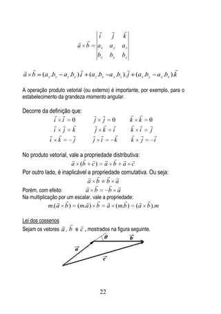          
                                        i     j    k
                           
                          a b           ax   ay    az
                                        bx   by    bz

                                                                            
a b      (a y .bz   a z .by ).i (a z .bx a x .bz ). j (a x .by        a y .bx ).k

A operação produto vetorial (ou externo) é importante, por exemplo, para o
estabelecimento da grandeza momento angular.

Decorre da definição que:
                                                         
             i i 0                 j       j 0          k     k 0
                                                        
            i j k                   j      k i          k     i j
                                                          
           i k        j           j      i    k         k      j  i

No produto vetorial, vale a propriedade distributiva:
                                      
                      a (b c ) a b a c
Por outro lado, é inaplicável a propriedade comutativa. Ou seja:
                                 
                              a b b a
                                      
Porém, com efeito:          a b        b a
Na multiplicação por um escalar, vale a propriedade:
                                                         
            m.( a b )     (m.a ) b           a (m.b )        (a b ).m

Lei dos cossenos
                   
Sejam os vetores a , b e c , mostrados na figura seguinte.




                                        22
 