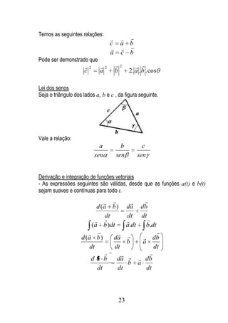 Temos as seguintes relações:
                                       
                                  c    a b
                                       
                                  a    c b
Pode ser demonstrado que
                     2      2       2        
                     c       a        b     2. a . b . cos

Lei dos senos
Seja o triângulo dos lados a, b e c , da figura seguinte.




Vale a relação:
                            a           b         c
                          sen         sen       sen


Derivação e integração de funções vetoriais
- As expressões seguintes são válidas, desde que as funções a(t) e b(t)
sejam suaves e contínuas para todo t.
                                              
                          d (a b )          da d b
                              dt            dt dt
                                               
                        (a b )dt            a.dt  b.dt
                                         
                                                      
                    d (a b )     da              db
                                            b   a
                       dt        dt                  dt
                                                
                        da b      da          db
                                            b a
                          dt      dt              dt




                                       23
 