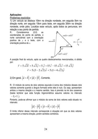Aplicações:
Problemas resolvidos:
1) Um veículo se desloca 10km na direção nordeste, em seguida 5km na
direção norte, em seguida 15km para leste, em seguida 30km na direção
noroeste, onde pára. Localize esse veículo, após todos os percursos, em
relação a seu ponto de partida.
R.:     Consideremos      (0,0) as
coordenadas do ponto de partida, o
norte coincidindo com a orientação
positiva de y e o leste, com a
orientação positiva de x.




A posição final do veículo, após os quatro deslocamentos mencionados, é obtida
por:
                                                
        r    5. 2i 5. 2 j 5. j 15 .i 15 . 2 .i 15 . 2 j
                                             
                 r 5.(3 2. 2 ).i 5.(1 4. 2 ) j

                           
2) Em geral, a    b     a     b . Comente.

R.: O módulo da soma de dois vetores equivale à soma dos módulos desses dois
vetores somente quando o ângulo formado entre eles é nulo. Ou seja, apresentam
ambos a mesma direção e o mesmo sentido. Isso é previsto na lei dos cossenos
(basta lembrar que esta função trigonométrica assume valores no intervalo
    1; 1 ).
Portanto, pode-se afirmar que o módulo da soma de dois vetores está situado no
intervalo:
                                               
                        a     b     a b        a    b
O limite inferior desse intervalo corresponde à situação em que os dois vetores
apresentam a mesma direção, porém sentidos contrários.




                                     24
 