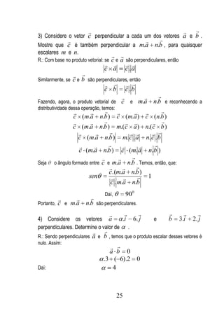                                                    
3) Considere o vetor c perpendicular a cada um dos vetores a e b .
                                                            
Mostre que c é também perpendicular a m.a                   n.b , para quaisquer
escalares m e n.
                                     
R.: Com base no produto vetorial: sec e a são perpendiculares, então
                                     
                                  c a c .a
                    
Similarmente, se   c e b são perpendiculares, então
                                      
                                   c b c .b
                                                        
Fazendo, agora, o produto vetorial de c e m.a n.b e reconhecendo a
distributividade dessa operação, temos:
                                                      
                   c (m.a n.b ) c (m.a ) c (n.b )
                                                   
                   c (m.a n.b ) m.( c a ) n.( c b )
                                                   
                     c (m.a n.b ) m. c . a n. c . b
                                                   
                      c (m.a n.b ) c (m. a n. b )
                                              
Seja o ângulo formado entre c e m.a n.b . Temos, então, que:
                                                
                                     c.(m.a n.b )
                          sen                    1
                                      c . m.a n.b
                          Daí,      900
                  
Portanto, c e m.a n.b são perpendiculares.

                                                                           
4) Considere os vetores a            .i 6. j                e    b     3.i   2. j
perpendiculares. Determine o valor de .
                              
R.: Sendo perpendiculares    a e b , temos que o produto escalar desses vetores é
nulo. Assim:
                                     
                                    a b 0
                                 .3 ( 6).2 0
Daí:                                  4



                                           25
 