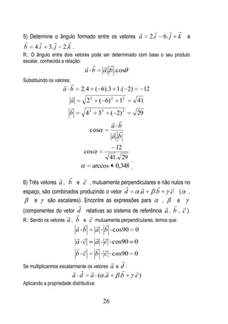               
5) Determine o ângulo formado entre os vetores a                  2.i 6. j   k e
                     
b    4.i 3. j         2.k .
R.: O ângulo entre dois vetores pode ser determinado com base o seu produto
escalar, conhecida a relação:
                                         
                               a b        a .b . cos
Substituindo os valores:
                       
                      a b     2.4 ( 6). 3 1.( 2)                 12
                         
                        a       22       ( 6) 2 12          41
                        
                        b       42      32     ( 2) 2       29
                                                 
                                               a b
                                   cos           
                                               a .b
                                                 12
                               cos
                                           41. 29
                                     arccos 0,348
                             
6) Três vetores a , b e c , mutuamente perpendiculares e não nulos no
                                                                        
espaço, são combinados produzindo o vetor d     .a    .b                  .c (   ,
    e     são escalares). Encontre as expressões para    ,                   e
                                                                
(componentes do vetor d relativas ao sistema de referência a , b , c ).
                              
R.: Sendo os vetores a , b e c mutuamente perpendiculares, temos que:
                             
                         a b a b cos90 0
                             
                          a c a c cos90 0
                             
                          b c b c cos90 0
                                           
Se multiplicarmos escalarmente os vetores a e d :
                                              
                        a d a ( .a            .b  .c )
Aplicando a propriedade distributiva:


                                          26
 