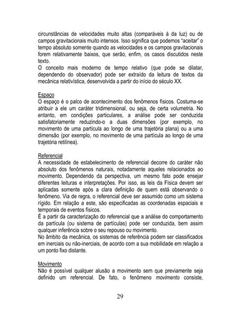 circunstâncias de velocidades muito altas (comparáveis à da luz) ou de
campos gravitacionais muito intensos. Isso significa que podemos “aceitar” o
tempo absoluto somente quando as velocidades e os campos gravitacionais
forem relativamente baixos, que serão, enfim, os casos discutidos neste
texto.
O conceito mais moderno de tempo relativo (que pode se dilatar,
dependendo do observador) pode ser extraído da leitura de textos da
mecânica relativística, desenvolvida a partir do início do século XX.

Espaço
O espaço é o palco de acontecimento dos fenômenos físicos. Costuma-se
atribuir a ele um caráter tridimensional, ou seja, de certa volumetria. No
entanto, em condições particulares, a análise pode ser conduzida
satisfatoriamente reduzindo-o a duas dimensões (por exemplo, no
movimento de uma partícula ao longo de uma trajetória plana) ou a uma
dimensão (por exemplo, no movimento de uma partícula ao longo de uma
trajetória retilínea).

Referencial
A necessidade de estabelecimento de referencial decorre do caráter não
absoluto dos fenômenos naturais, notadamente aqueles relacionados ao
movimento. Dependendo da perspectiva, um mesmo fato pode ensejar
diferentes leituras e interpretações. Por isso, as leis da Física devem ser
aplicadas somente após a clara definição de quem está observando o
fenômeno. Via de regra, o referencial deve ser assumido como um sistema
rígido. Em relação a este, são especificadas as coordenadas espaciais e
temporais de eventos físicos.
É a partir da caracterização do referencial que a análise do comportamento
da partícula (ou sistema de partículas) pode ser conduzida, bem assim
qualquer inferência sobre o seu repouso ou movimento.
No âmbito da mecânica, os sistemas de referência podem ser classificados
em inerciais ou não-inerciais, de acordo com a sua mobilidade em relação a
um ponto fixo distante.

Movimento
Não é possível qualquer alusão a movimento sem que previamente seja
definido um referencial. De fato, o fenômeno movimento consiste,


                                    29
 