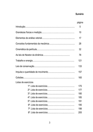 Sumário


                                                                                                        página
Introdução.........................................................................................       5

Grandezas físicas e medição...........................................................                   10

Elementos de análise vetorial...........................................................                 17

Conceitos fundamentais da mecânica..............................................                         28

Cinemática da partícula....................................................................              32

As leis de Newton da dinâmica................................................                            78

Trabalho e energia...........................................................................            121

Leis de conservação.........................................................................             133

Impulso e quantidade de movimento................................................                        157

Colisões............................................................................................     165
Listas de exercícios
                    1ª. Lista de exercícios.................................................             175
                    2ª. Lista de exercícios.................................................             177
                    3ª. Lista de exercícios.................................................             180
                    4ª. Lista de exercícios.................................................             185
                    5ª. Lista de exercícios.................................................             191
                    6ª. Lista de exercícios................................................              195
                    7ª. Lista de exercícios................................................              198
                    8ª. Lista de exercícios................................................              205



                                                        3
 