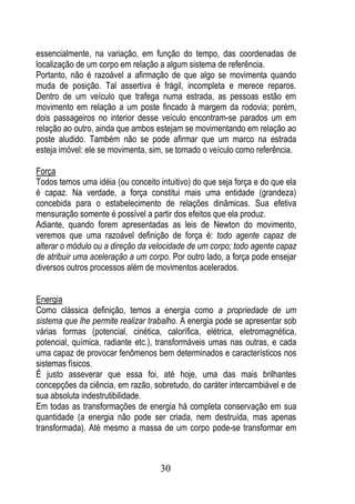 essencialmente, na variação, em função do tempo, das coordenadas de
localização de um corpo em relação a algum sistema de referência.
Portanto, não é razoável a afirmação de que algo se movimenta quando
muda de posição. Tal assertiva é frágil, incompleta e merece reparos.
Dentro de um veículo que trafega numa estrada, as pessoas estão em
movimento em relação a um poste fincado à margem da rodovia; porém,
dois passageiros no interior desse veículo encontram-se parados um em
relação ao outro, ainda que ambos estejam se movimentando em relação ao
poste aludido. Também não se pode afirmar que um marco na estrada
esteja imóvel: ele se movimenta, sim, se tomado o veículo como referência.

Força
Todos temos uma idéia (ou conceito intuitivo) do que seja força e do que ela
é capaz. Na verdade, a força constitui mais uma entidade (grandeza)
concebida para o estabelecimento de relações dinâmicas. Sua efetiva
mensuração somente é possível a partir dos efeitos que ela produz.
Adiante, quando forem apresentadas as leis de Newton do movimento,
veremos que uma razoável definição de força é: todo agente capaz de
alterar o módulo ou a direção da velocidade de um corpo; todo agente capaz
de atribuir uma aceleração a um corpo. Por outro lado, a força pode ensejar
diversos outros processos além de movimentos acelerados.


Energia
Como clássica definição, temos a energia como a propriedade de um
sistema que lhe permite realizar trabalho. A energia pode se apresentar sob
várias formas (potencial, cinética, calorífica, elétrica, eletromagnética,
potencial, química, radiante etc.), transformáveis umas nas outras, e cada
uma capaz de provocar fenômenos bem determinados e característicos nos
sistemas físicos.
É justo asseverar que essa foi, até hoje, uma das mais brilhantes
concepções da ciência, em razão, sobretudo, do caráter intercambiável e de
sua absoluta indestrutibilidade.
Em todas as transformações de energia há completa conservação em sua
quantidade (a energia não pode ser criada, nem destruída, mas apenas
transformada). Até mesmo a massa de um corpo pode-se transformar em



                                    30
 