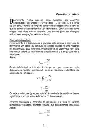 Cinemática da partícula


B     asicamente, quatro variáveis estão presentes nas equações
      cinemáticas: a aceleração (a), a velocidade (v), a posição (s) e o tempo
(t). Em geral, o tempo se comporta como variável independente, a partir da
qual as demais são estabelecidas e/ou identificadas. Sendo conhecida uma
relação entre duas dessas variáveis, uma terceira pode ser alcançada
utilizando-se as equações exibidas adiante.

Cinemática da partícula
Primariamente, é o deslocamento a grandeza apta a indicar a ocorrência de
movimento. Um corpo (ou partícula) se desloca quando há uma mudança
em sua posição. Esse fenômeno, evidentemente, se desenvolve num certo
intervalo de tempo; da relação entre o deslocamento e o tempo obtém-se a
velocidade.
Assim:
                                                     
                                                    r
                                  v méd
                                                     t
Sendo infinitesimal o intervalo de tempo em que ocorre um certo
deslocamento também infinitesimal, temos a velocidade instantânea (ou
simplesmente velocidade).
                                                         
                                                        r
                              v      limt        0       t
                                              
                                            dr
                                    v
                                             dt
Ou seja, a velocidade (grandeza vetorial) é a derivada da posição no tempo,
significando a taxa de variação temporal do deslocamento.

Também necessária à descrição do movimento é a taxa de variação
temporal da velocidade, grandeza (vetorial) que denominamos aceleração.
Assim:
                                                     
                                                    v
                                  a méd
                                                     t


                                            32
 