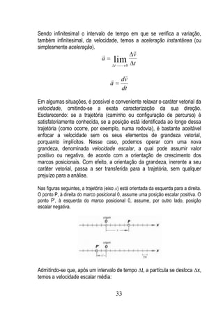Sendo infinitesimal o intervalo de tempo em que se verifica a variação,
também infinitesimal, da velocidade, temos a aceleração instantânea (ou
simplesmente aceleração).
                                                       
                                                      v
                                  a       lim
                                          t        0   t
                                                
                                              dv
                                      a
                                               dt

Em algumas situações, é possível e conveniente relaxar o caráter vetorial da
velocidade, omitindo-se a exata caracterização da sua direção.
Esclarecendo: se a trajetória (caminho ou configuração de percurso) é
satisfatoriamente conhecida, se a posição está identificada ao longo dessa
trajetória (como ocorre, por exemplo, numa rodovia), é bastante aceitável
enfocar a velocidade sem os seus elementos de grandeza vetorial,
porquanto implícitos. Nesse caso, podemos operar com uma nova
grandeza, denominada velocidade escalar, a qual pode assumir valor
positivo ou negativo, de acordo com a orientação de crescimento dos
marcos posicionais. Com efeito, a orientação da grandeza, inerente a seu
caráter vetorial, passa a ser transferida para a trajetória, sem qualquer
prejuízo para a análise.

Nas figuras seguintes, a trajetória (eixo x) está orientada da esquerda para a direita.
O ponto P, à direita do marco posicional 0, assume uma posição escalar positiva. O
ponto P’, à esquerda do marco posicional 0, assume, por outro lado, posição
escalar negativa.




Admitindo-se que, após um intervalo de tempo t, a partícula se desloca x,
temos a velocidade escalar média:

                                              33
 