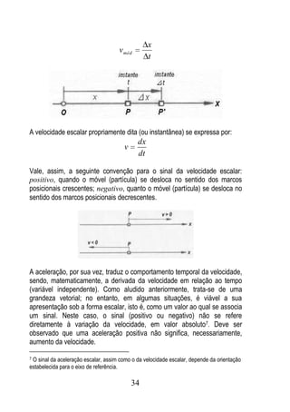 x
                                     v méd
                                                  t




A velocidade escalar propriamente dita (ou instantânea) se expressa por:
                                             dx
                                       v
                                             dt

Vale, assim, a seguinte convenção para o sinal da velocidade escalar:
positivo, quando o móvel (partícula) se desloca no sentido dos marcos
posicionais crescentes; negativo, quanto o móvel (partícula) se desloca no
sentido dos marcos posicionais decrescentes.




A aceleração, por sua vez, traduz o comportamento temporal da velocidade,
sendo, matematicamente, a derivada da velocidade em relação ao tempo
(variável independente). Como aludido anteriormente, trata-se de uma
grandeza vetorial; no entanto, em algumas situações, é viável a sua
apresentação sob a forma escalar, isto é, como um valor ao qual se associa
um sinal. Neste caso, o sinal (positivo ou negativo) não se refere
diretamente à variação da velocidade, em valor absoluto7. Deve ser
observado que uma aceleração positiva não significa, necessariamente,
aumento da velocidade.

7O sinal da aceleração escalar, assim como o da velocidade escalar, depende da orientação
estabelecida para o eixo de referência.

                                           34
 