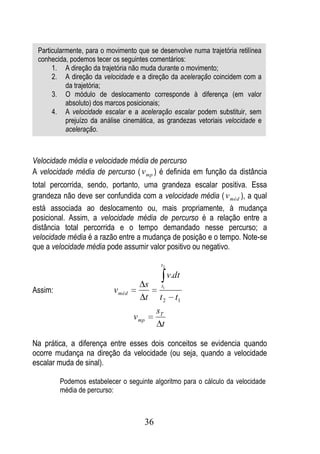 Particularmente, para o movimento que se desenvolve numa trajetória retilínea
 conhecida, podemos tecer os seguintes comentários:
      1. A direção da trajetória não muda durante o movimento;
      2. A direção da velocidade e a direção da aceleração coincidem com a
           da trajetória;
      3. O módulo de deslocamento corresponde à diferença (em valor
           absoluto) dos marcos posicionais;
      4. A velocidade escalar e a aceleração escalar podem substituir, sem
           prejuízo da análise cinemática, as grandezas vetoriais velocidade e
           aceleração.



Velocidade média e velocidade média de percurso
A velocidade média de percurso ( v mp ) é definida em função da distância
total percorrida, sendo, portanto, uma grandeza escalar positiva. Essa
grandeza não deve ser confundida com a velocidade média ( v méd ), a qual
está associada ao deslocamento ou, mais propriamente, à mudança
posicional. Assim, a velocidade média de percurso é a relação entre a
distância total percorrida e o tempo demandado nesse percurso; a
velocidade média é a razão entre a mudança de posição e o tempo. Note-se
que a velocidade média pode assumir valor positivo ou negativo.

                                               t2

                                                    v.dt
                                          s    t1
Assim:                     v méd
                                          t    t2     t1
                                              sT
                                   v mp
                                                t

Na prática, a diferença entre esses dois conceitos se evidencia quando
ocorre mudança na direção da velocidade (ou seja, quando a velocidade
escalar muda de sinal).

         Podemos estabelecer o seguinte algoritmo para o cálculo da velocidade
         média de percurso:



                                      36
 