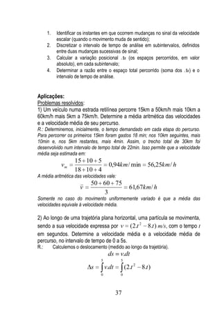 1.    Identificar os instantes em que ocorrem mudanças no sinal da velocidade
            escalar (quando o movimento muda de sentido);
      2.    Discretizar o intervalo de tempo de análise em subintervalos, definidos
            entre duas mudanças sucessivas de sinal;
      3.    Calcular a variação posicional s (os espaços percorridos, em valor
            absoluto), em cada subintervalo;
      4.    Determinar a razão entre o espaço total percorrido (soma dos s) e o
            intervalo de tempo de análise.


Aplicações:
Problemas resolvidos:
1) Um veículo numa estrada retilínea percorre 15km a 50km/h mais 10km a
60km/h mais 5km a 75km/h. Determine a média aritmética das velocidades
e a velocidade média de seu percurso.
R.: Determinemos, inicialmente, o tempo demandado em cada etapa do percurso.
Para percorrer os primeiros 15km foram gastos 18 min; nos 10km seguintes, mais
10min e, nos 5km restantes, mais 4min. Assim, o trecho total de 30km foi
desenvolvido num intervalo de tempo total de 22min. Isso permite que a velocidade
média seja estimada em:
                     15 10 5
               vm                       0,94km / min           56,25km / h
                     18 10 4
A média aritmética das velocidades vale:
                              50 60 75
                        v                            61,67km / h
                                 3
Somente no caso do movimento uniformemente variado é que a média das
velocidades equivale à velocidade média.

2) Ao longo de uma trajetória plana horizontal, uma partícula se movimenta,
sendo a sua velocidade expressa por v (2.t 2 8.t ) m/s, com o tempo t
em segundos. Determine a velocidade média e a velocidade média de
percurso, no intervalo de tempo de 0 a 5s.
R.:        Calculemos o deslocamento (medido ao longo da trajetória).
                                        ds     v.dt
                                   5           5
                              s        v.dt        (2.t 2   8.t )
                                   0           0




                                              37
 