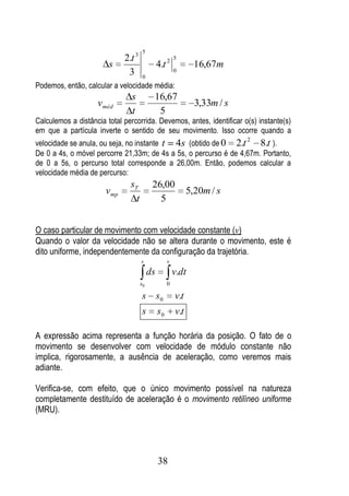 5
                              2.t 3                      5
                        s                       4.t 2            16,67m
                               3       0
                                                         0

Podemos, então, calcular a velocidade média:
                                s           16,67
                    vméd                                         3,33m / s
                                t            5
Calculemos a distância total percorrida. Devemos, antes, identificar o(s) instante(s)
em que a partícula inverte o sentido de seu movimento. Isso ocorre quando a
                                                                             2
velocidade se anula, ou seja, no instante t 4s (obtido de 0 2.t       8.t ).
De 0 a 4s, o móvel percorre 21,33m; de 4s a 5s, o percurso é de 4,67m. Portanto,
de 0 a 5s, o percurso total corresponde a 26,00m. Então, podemos calcular a
velocidade média de percurso:
                                sT          26,00
                       v mp                                    5,20m / s
                                  t           5


O caso particular de movimento com velocidade constante (v)
Quando o valor da velocidade não se altera durante o movimento, este é
dito uniforme, independentemente da configuração da trajetória.
                                      s              v
                                           ds            v.dt
                                      s0             0

                                      s s0               v.t
                                      s         s0       v.t

A expressão acima representa a função horária da posição. O fato de o
movimento se desenvolver com velocidade de módulo constante não
implica, rigorosamente, a ausência de aceleração, como veremos mais
adiante.

Verifica-se, com efeito, que o único movimento possível na natureza
completamente destituído de aceleração é o movimento retilíneo uniforme
(MRU).




                                                38
 