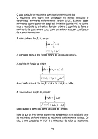 O caso particular de movimento com aceleração constante (a)
O movimento que ocorre com aceleração de módulo constante é
denominado movimento uniformemente variado (MUV). Exemplo desse
movimento ocorre quando um corpo cai livremente (queda livre) no vácuo,
onde a resistência do ar inexiste. Também próximo à superfície da Terra, o
movimento de queda de um corpo pode, em muitos casos, ser considerado
de aceleração constante.

A velocidade em função do tempo:
                                    v               t
                                        dv              a.dt
                                v0                0

                                    v        v0             a.t
A expressão acima é dita função horária da velocidade no MUV.


A posição em função do tempo:
                          s              t
                              ds             (v 0           a.t ).dt
                         s0              0

                                                             1 2
                         s      s0           v0 .t             .a.t
                                                             2
A expressão acima é dita função horária da posição no MUV.


A velocidade em função da posição:
                               v                        s
                                    v.dv                    a.ds
                               v0                   s0

                        v2           2
                                    v0        2.a.( s              s0 )
Esta equação é conhecida como Equação de Torricelli.

Note-se que as três últimas expressões apresentadas são aplicáveis tanto
ao movimento uniforme quanto ao movimento uniformemente variado. De
fato, o que caracteriza o MUV é a constância do valor da aceleração,


                                             39
 