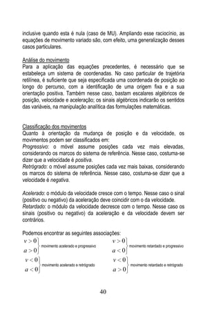 inclusive quando esta é nula (caso de MU). Ampliando esse raciocínio, as
equações de movimento variado são, com efeito, uma generalização desses
casos particulares.

Análise do movimento
Para a aplicação das equações precedentes, é necessário que se
estabeleça um sistema de coordenadas. No caso particular de trajetória
retilínea, é suficiente que seja especificada uma coordenada de posição ao
longo do percurso, com a identificação de uma origem fixa e a sua
orientação positiva. Também nesse caso, bastam escalares algébricos de
posição, velocidade e aceleração; os sinais algébricos indicarão os sentidos
das variáveis, na manipulação analítica das formulações matemáticas.


Classificação dos movimentos
Quanto à orientação da mudança de posição e da velocidade, os
movimentos podem ser classificados em:
Progressivo: o móvel assume posições cada vez mais elevadas,
considerando os marcos do sistema de referência. Nesse caso, costuma-se
dizer que a velocidade é positiva.
Retrógrado: o móvel assume posições cada vez mais baixas, considerando
os marcos do sistema de referência. Nesse caso, costuma-se dizer que a
velocidade é negativa.

Acelerado: o módulo da velocidade cresce com o tempo. Nesse caso o sinal
(positivo ou negativo) da aceleração deve coincidir com o da velocidade.
Retardado: o módulo da velocidade decresce com o tempo. Nesse caso os
sinais (positivo ou negativo) da aceleração e da velocidade devem ser
contrários.

Podemos encontrar as seguintes associações:
v 0                                              v   0
        movimento acelerado e progressivo                movimento retardado e progressivo
a 0                                              a 0
v 0                                              v 0
         movimento acelerado e retrógrado                movimento retardado e retrógrado
a 0                                              a   0


                                            40
 