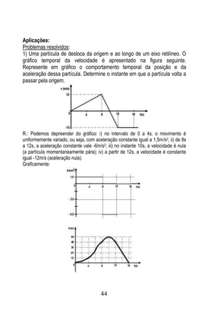Aplicações:
Problemas resolvidos:
1) Uma partícula de desloca da origem e ao longo de um eixo retilíneo. O
gráfico temporal da velocidade é apresentado na figura seguinte.
Represente em gráfico o comportamento temporal da posição e da
aceleração dessa partícula. Determine o instante em que a partícula volta a
passar pela origem.




R.: Podemos depreender do gráfico: i) no intervalo de 0 a 4s, o movimento é
uniformemente variado, ou seja, com aceleração constante igual a 1,5m/s2; ii) de 8s
a 12s, a aceleração constante vale -6m/s2; iii) no instante 10s, a velocidade é nula
(a partícula momentaneamente pára); iv) a partir de 12s, a velocidade é constante
igual -12m/s (aceleração nula).
Graficamente:




                                        44
 