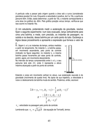 A partícula volta a passar pela origem quando a área sob a curva (considerada
grandeza escalar) for nula. Enquanto a velocidade é positiva, de 0 a 10s, a partícula
percorre 60m. Então, basta determinar, a partir de 10s, o instante correspondente a
uma área (no gráfico) de -60m. Pelo gráfico posição versus tempo, verifica-se que
isso ocorre no instante 16s.

2) Um estudante, pretendendo medir a aceleração da gravidade, resolve
fazer o seguinte experimento: num tubo evacuado, lança verticalmente para
cima uma bolinha, e mede, com precisão, os instantes de passagem, na
subida e na descida, dessa bolinha por um certo ponto do tubo. Esclareça a
lógica desse procedimento e apresente a expressão que fornece o valor de
g.
R.: Sejam t1 e t2 os instantes de tempo, ambos medidos
a partir do lançamento. No instante t1, a bolinha passa,
em movimento ascendente, pelo ponto de controle
(indicado na figura seguinte); no instante t2, a mesma
bolinha passa novamente por esse ponto de controle,
porém, agora, em movimento descendente.
No intervalo de tempo compreendido entre t1 e t2, o seu
percurso terá sido 2.h, onde h representa a altura
máxima alcançada a partir do ponto de controle.



Estando o corpo em movimento vertical no vácuo, sua aceleração equivale à da
gravidade (movimento de queda livre). No ápice de sua trajetória, a velocidade é
nula e o deslocamento da bolinha muda de sentido. Podemos, então, escrever:


                                                1
                  2.h     y0    vo .(t 2    t1 )   .g.(t 2   t1 ) 2
                                                2
                                    2.h vo .(t 2 t1 )
                           g
                                     1
                                       .(t 2 t1 ) 2
                                     2
v o : velocidade na passagem pelo ponto de controle
Lembrando que:   vo       2.g.h (da equação de Torricelli), temos:



                                           45
 