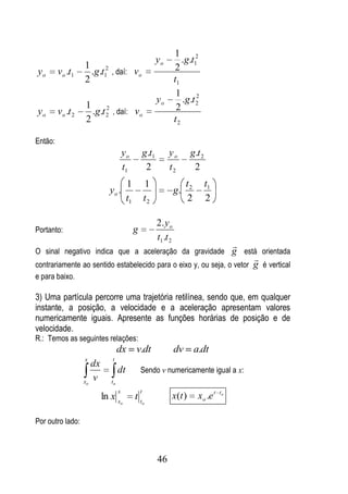 1
                                                             yo           .g.t12
                   1                                                   2
yo       vo .t1      .g.t12 , daí: vo
                   2                                                   t1
                                                                        1      2
                                                             yo           .g.t 2
                   1      2                                             2
yo       vo .t 2     .g.t 2 , daí: vo
                   2                                                   t2

Então:
                                       yo            g .t1        yo         g .t 2
                                       t1             2           t2          2
                                        1            1                      t2        t1
                             yo .                                      g.
                                        t1           t2                     2         2

                                                             2. y o
Portanto:                                    g
                                                             t1 .t 2
                                                                                                  
O sinal negativo indica que a aceleração da gravidade g está orientada
                                                                                                      
contrariamente ao sentido estabelecido para o eixo y, ou seja, o vetor g é vertical
e para baixo.

3) Uma partícula percorre uma trajetória retilínea, sendo que, em qualquer
instante, a posição, a velocidade e a aceleração apresentam valores
numericamente iguais. Apresente as funções horárias de posição e de
velocidade.
R.: Temos as seguintes relações:
                                   dx        v.dt                      dv        a.dt
                   x          t
                      dx
                                   dt            Sendo v numericamente igual a x:
                   xo
                      v       to
                                   x             t
                           ln x x            tt                    x (t )         x o .e t   to
                                   o                 o



Por outro lado:



                                                             46
 