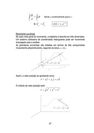 v          t
                 dv
                              dt        Sendo a numericamente igual a v:
              vo
                 a       to
                              v         t
                      ln v v           tt              v(t )        vo .e t   to
                              o             o




Movimento curvilíneo
No caso mais geral do movimento, a trajetória é descrita em três dimensões.
Um sistema cartesiano de coordenadas retangulares pode ser novamente
empregado para a análise.
As grandezas envolvidas são tratadas em termos de três componentes
mutuamente perpendiculares, segundo os eixos x, y e z.




Assim, o vetor posição se apresenta como:
                                                           
                                   r        x.i      y. j   z.k

O módulo do vetor posição será:
                                   r            x2     y2      z2




                                                  47
 