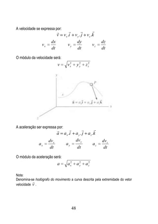 A velocidade se expressa por:
                                                  
                             v   v x .i v y . j v z .k
                       dx                dy                 dz
                 vx                  vy              vz
                       dt                 dt                dt

O módulo da velocidade será:
                                    2         2    2
                             v     vx        yy   zz




A aceleração ser expressa por:
                                                  
                             a   a x .i a y . j a z .k
                      dv x               dv y               dv z
               ax                 ay                   az
                       dt                    dt              dt

O módulo da aceleração será:
                                    2         2    2
                             a     ax        ay   az

Nota:
Denomina-se hodógrafo do movimento a curva descrita pela extremidade do vetor
           
velocidade v .




                                        48
 