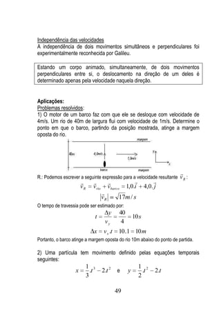 Independência das velocidades
A independência de dois movimentos simultâneos e perpendiculares foi
experimentalmente reconhecida por Galileu.

Estando um corpo animado, simultaneamente, de dois movimentos
perpendiculares entre si, o deslocamento na direção de um deles é
determinado apenas pela velocidade naquela direção.


Aplicações:
Problemas resolvidos:
1) O motor de um barco faz com que ele se desloque com velocidade de
4m/s. Um rio de 40m de largura flui com velocidade de 1m/s. Determine o
ponto em que o barco, partindo da posição mostrada, atinge a margem
oposta do rio.




                                                                             
R.: Podemos escrever a seguinte expressão para a velocidade resultante v R :
                                                                   
                       vR   v rio        vbarco        1,0.i      4,0. j
                                    
                                    vR         17m / s
O tempo de travessia pode ser estimado por:
                                         y        40
                             t                             10 s
                                     vy            4
                            x        v x .t    10 .1 10 m
Portanto, o barco atinge a margem oposta do rio 10m abaixo do ponto de partida.

2) Uma partícula tem movimento definido pelas equações temporais
seguintes:
                        1 3                                    1 2
                   x      .t        2.t 2     e        y         .t    2.t
                        3                                      2

                                              49
 