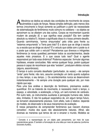 Introdução


A    Mecânica se dedica ao estudo das condições de movimento de corpos
    submetidos à ação de forças. Nessa simples definição, pelo menos dois
termos (movimento e força) somente se justificam a partir da necessidade
de sistematização de fenômenos muito comuns no cotidiano – os objetos se
aproximam ou se afastam uns dos outros. Corpos se movimentam quando
mudam de posição (E o que significa essa posição? Ela tem caráter
absoluto ou relativo?). Aclarar o significado disso é o nosso primeiro desafio.
Quando caminhamos, “somos empurrados” pelo chão para frente ou
“estamos empurrando” a Terra para trás? É o aluno que se dirige à escola
ou a escola que se dirige ao aluno? É o veículo que colide com o poste ou é
o poste que colide com o veículo? Percebemos que diversos e intrigantes
fenômenos (e novas questões) permeiam todos os acontecimentos, desde
aqueles mais prosaicos. E o que causa tudo isso? Qual o agente
responsável por toda essa dinâmica? Podemos especular, formular algumas
hipóteses, ensaiar conclusões. Não vemos qualquer força, porém qualquer
pessoa é capaz de reconhecer que elas “existem”, produzem efeitos visíveis
(alguns, assombrosos).
O tempo é outro conceito desafiador (perturbador, às vezes) – ele sempre
“anda” para frente; não raro, assume conotação um tanto quanto subjetiva
(o meu tempo, o seu tempo...). Os acontecimentos nunca se desenvolvem
instantaneamente – há sempre uma duração para qualquer ato, por mais
rápido que seja.
Para uma boa análise e descrição do fenômeno, precisamos avaliar,
quantificar. Em se tratando de movimento, é necessário medir o tempo, o
espaço, a velocidade, a aceleração, a força, um sem-número de variáveis.
Por outro lado, os instrumentos auxiliares à percepção humana são, todos
eles, limitados. E não há qualquer expectativa de, em algum tempo futuro,
se tornarem absolutamente precisos. Com efeito, tudo é relativo: depende
do modelo, do observador e de seus mecanismos de avaliação.
É nessa perspectiva de compreender fenômenos que nascem diversos
conceitos1, muitos dos quais não absolutamente naturais. Afinal, são
diversas as maneiras que temos de ver e encarar o mundo. Modelos se

1 Conceito é a representação de um objeto pelo pensamento, por meio de suas
características gerais. É também a formulação de uma idéia por meio de palavras (conforme
Dicionário Aurélio).

                                           5
 