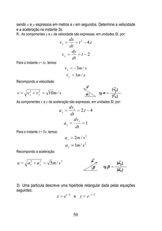 sendo x e y expressos em metros e t em segundos. Determine a velocidade
e a aceleração no instante 3s.
R.: As componentes x e y da velocidade são expressas, em unidades SI, por:
                                         dx
                               vx            t 2 4.t
                                         dt
                                          dy
                                vy              t 2
                                          dt
Para o instante t=3s, temos:
                                    vx      3m / s
                                     vy    1m / s
Recompondo a velocidade:

        2     2
v      vx    vy       10m / s
As componentes x e y da aceleração são expressas, em unidades SI, por:
                                       dv x
                               ax              2.t 4
                                        dt
                                          dv y
                                    ay            1
                                            dt
Para o instante t=3s, temos:
                                    ax     2m / s 2
                                    ay     1m / s 2
Recompondo a aceleração:

        2      2
a      ax     ay       5m / s 2



3) Uma partícula descreve uma hipérbole retangular dada pelas equações
seguintes:
                        x et / 2 e y e t / 2


                                          50
 