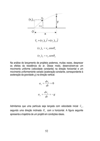                          
                        vo       (vx )o .i (vy )o . j

                             (v x ) o    vo . cos   o



                             (v y ) o    vo .sen    o


Na análise do lançamento de projéteis podemos, muitas vezes, desprezar
os efeitos da resistência do ar. Desse modo, desenvolvem-se um
movimento uniforme (velocidade constante) na direção horizontal e um
movimento uniformemente variado (aceleração constante, correspondente à
aceleração da gravidade g) na direção vertical.

                                        dv x
                               ax               0
                                         dt

                                        dv y
                             ay                     g
                                        dt

                                                                   
Admitamos que uma partícula seja lançada com velocidade inicial v o ,
segundo uma direção inclinada o com a horizontal. A figura seguinte
apresenta a trajetória de um projétil em condições ideais.




                                        52
 