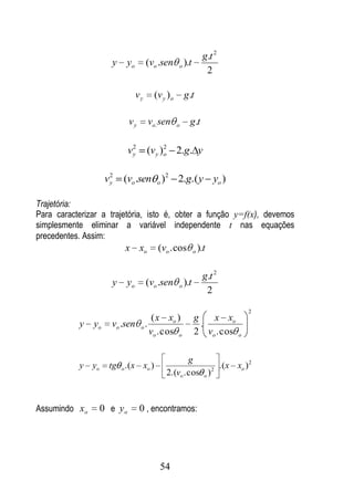 g.t 2
                     y    yo        (vo .sen     o ).t
                                                                2

                               vy     (v y ) o       g.t

                           vy       vo. sen      o    g .t

                            2            2
                           vy       (vy )o 2.g. y

                     2
                    vy   (vo .sen o )2 2.g.( y yo )

Trajetória:
Para caracterizar a trajetória, isto é, obter a função y=f(x), devemos
simplesmente eliminar a variável independente t nas equações
precedentes. Assim:
                         x xo          (vo . cos         o   ).t

                                                               g.t 2
                     y    yo        (vo .sen     o ).t
                                                                2
                                                                           2
                                  ( x xo )               g   x xo
           y   yo    vo .sen o .                           .
                                 vo . cos o              2 vo . cos    o



                                                   g
           y yo      tg o .(x xo )                         2
                                                             .(x xo ) 2
                                           2.(vo . cos o )



Assumindo xo      0 e yo        0 , encontramos:




                                        54
 