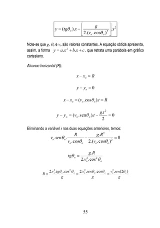 g
                  y       (tg    o   ).x                           2
                                                                     .x 2
                                                   2.(vo . cos o )

Note-se que g, o e vo são valores constantes. A equação obtida apresenta,
assim, a forma y a.x 2 b.x c , que retrata uma parábola em gráfico
cartesiano.

Alcance horizontal (R):

                                          x xo              R

                                          y        yo       0

                          x xo             (vo . cos          o   ).t       R

                                                                        g.t 2
                    y     yo         (vo . sen          o   ).t                  0
                                                                         2

Eliminando a variável t nas duas equações anteriores, temos:
                                      R                      g.R 2
               vo .sen o .                                                           0
                                vo . cos       o        2.(vo . cos o ) 2

                                                   g.R
                                tg    o
                                               2.v . cos 2
                                                    2
                                                    o                   o



              2.vo .tg o . cos 2
                 2
                                     o
                                                 2
                                              2.vo .sen o . cos             o
                                                                                 2
                                                                                vo .sen (2 o )
          R
                       g                               g                              g




                                                   55
 