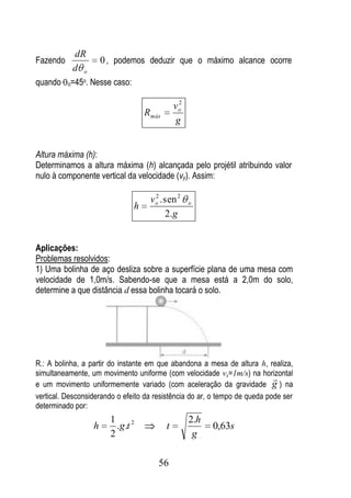 dR
Fazendo                   0 , podemos deduzir que o máximo alcance ocorre
           d o
quando    o=45
                 o.   Nesse caso:

                                                     2
                                                    vo
                                        R máx
                                                    g


Altura máxima (h):
Determinamos a altura máxima (h) alcançada pelo projétil atribuindo valor
nulo à componente vertical da velocidade (vy). Assim:

                                         v o . sen 2
                                           2
                                                         o
                                    h
                                               2. g


Aplicações:
Problemas resolvidos:
1) Uma bolinha de aço desliza sobre a superfície plana de uma mesa com
velocidade de 1,0m/s. Sabendo-se que a mesa está a 2,0m do solo,
determine a que distância d essa bolinha tocará o solo.




R.: A bolinha, a partir do instante em que abandona a mesa de altura h, realiza,
simultaneamente, um movimento uniforme (com velocidade vx=1m/s) na horizontal
                                                                            
e um movimento uniformemente variado (com aceleração da gravidade g ) na
vertical. Desconsiderando o efeito da resistência do ar, o tempo de queda pode ser
determinado por:
                            1                            2.h
                      h       .g .t 2           t              0,63s
                            2                             g

                                            56
 