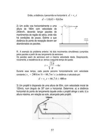Então, a distância d percorrida na horizontal é: d   v x .t
                           d       1.0,63 0,63m

2) Um avião voa horizontalmente a uma
altura de 180m com velocidade de
240km/h, devendo lançar pacotes de
mantimentos de região de selva, onde não
há condições de pouso. Estime a que
distância do ponto de recepção devem ser
abandonados os pacotes.


R.: A exemplo do problema anterior, há dois movimentos simultâneos cumpridos
pelos pacotes a partir de seu lançamento da aeronave.
Os pacotes saem da aeronave com a mesma velocidade desta. Desprezando,
novamente, a resistência do ar, temos o seguinte tempo de queda:
                                      2.h
                               t                6s
                                       g
Durante esse tempo, cada pacote percorre horizontalmente com velocidade
constante ( v x 240 km / h 66 ,7m / s ) a distância d calculada por:
                       d     v x .t   66 ,7.6    400 m

3) Um projétil é disparado de uma altura de 60m, com velocidade inicial de
120m/s, num ângulo de 30º com a horizontal. Determine: a) a distância
horizontal do ponto de lançamento àquele onde o projétil atinge o solo; ii) a
altura máxima, em relação ao solo, alcançada pelo projétil.




                                      57
 