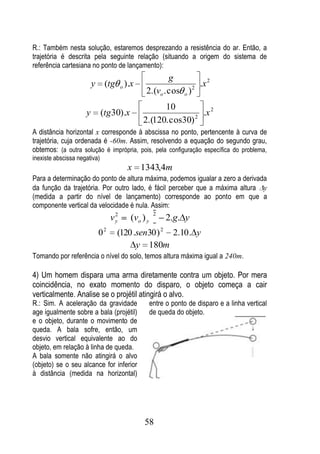 R.: Também nesta solução, estaremos desprezando a resistência do ar. Então, a
trajetória é descrita pela seguinte relação (situando a origem do sistema de
referência cartesiana no ponto de lançamento):
                                                       g
                         y       (tg o ).x                     2
                                                                 .x 2
                                               2.(vo . cos o )
                                                    10
                     y        (tg 30).x                      2
                                                               .x 2
                                              2.(120. cos30)
A distância horizontal x corresponde à abscissa no ponto, pertencente à curva de
trajetória, cuja ordenada é -60m. Assim, resolvendo a equação do segundo grau,
obtemos: (a outra solução é imprópria, pois, pela configuração específica do problema,
inexiste abscissa negativa)
                                          x 1343,4m
Para a determinação do ponto de altura máxima, podemos igualar a zero a derivada
da função da trajetória. Por outro lado, é fácil perceber que a máxima altura y
(medida a partir do nível de lançamento) corresponde ao ponto em que a
componente vertical da velocidade é nula. Assim:
                                      2              2
                                     vy   (vo ) y            2.g. y
                                 2                       2
                             0        (120 .sen30 ) 2.10 . y
                                            y 180m
Tomando por referência o nível do solo, temos altura máxima igual a 240m.

4) Um homem dispara uma arma diretamente contra um objeto. Por mera
coincidência, no exato momento do disparo, o objeto começa a cair
verticalmente. Analise se o projétil atingirá o alvo.
R.: Sim. A aceleração da gravidade                  entre o ponto de disparo e a linha vertical
age igualmente sobre a bala (projétil)              de queda do objeto.
e o objeto, durante o movimento de
queda. A bala sofre, então, um
desvio vertical equivalente ao do
objeto, em relação à linha de queda.
A bala somente não atingirá o alvo
(objeto) se o seu alcance for inferior
à distância (medida na horizontal)




                                               58
 
