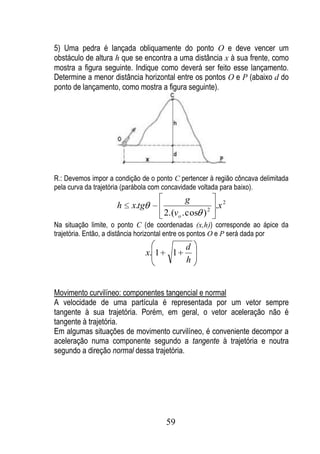 5) Uma pedra é lançada obliquamente do ponto O e deve vencer um
obstáculo de altura h que se encontra a uma distância x à sua frente, como
mostra a figura seguinte. Indique como deverá ser feito esse lançamento.
Determine a menor distância horizontal entre os pontos O e P (abaixo d do
ponto de lançamento, como mostra a figura seguinte).




R.: Devemos impor a condição de o ponto C pertencer à região côncava delimitada
pela curva da trajetória (parábola com concavidade voltada para baixo).
                                                g
                     h    x.tg                        2
                                                        .x 2
                                        2.(vo . cos )
Na situação limite, o ponto C (de coordenadas (x,h)) corresponde ao ápice da
trajetória. Então, a distância horizontal entre os pontos O e P será dada por
                                               d
                                 x. 1     1
                                               h


Movimento curvilíneo: componentes tangencial e normal
A velocidade de uma partícula é representada por um vetor sempre
tangente à sua trajetória. Porém, em geral, o vetor aceleração não é
tangente à trajetória.
Em algumas situações de movimento curvilíneo, é conveniente decompor a
aceleração numa componente segundo a tangente à trajetória e noutra
segundo a direção normal dessa trajetória.




                                        59
 