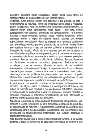 sucedem, adquirem maior sofisticação, porém ainda estão longe de
reproduzir todas as singularidades de um sistema natural.
Podemos, numa síntese, propor: não sabemos o que preside, de fato, o
funcionamento da natureza, como são preparadas suas ações e respostas,
porém já dispomos, hoje, de modelos que funcionam satisfatoriamente... A
verdade maior: ainda conhecemos muito pouco – não raro, somos
surpreendidos com algumas “anomalias” de comportamento – e aí somos
instados a rever conceitos, formular novas relações funcionais, enfim,
conhecer melhor a lógica do sistema natural. Quando um modelo
supostamente “consolidado” deixa de oferecer uma resposta consistente
com a realidade, ou seja, quando a previsão não se confirma, não significa o
seu absoluto fracasso – isso até permite conhecer a abrangência e as
limitações do modelo. Afinal, não é a natureza que tem de se ajustar à
nossa limitada capacidade de compreensão; esta é que deve ser explorada
e aproveitada de forma permanente e contínua, para oferecer predições
confiáveis. Poucas respostas na ciência são definitivas. Sempre, diante de
um fenômeno, estaremos formulando perguntas. Basicamente, em
modelagem, uma se destaca: Quantas e quais são as variáveis
intervenientes mais relevantes? A rigor, é impossível listar todos os fatores
que participam ou que concorrem para uma certa ocorrência. Isso, porém,
não chega a ser um problema, tampouco motivo para desânimo. Importa,
efetivamente, identificar os fatores (as variáveis) mais significativos, os que
causam maior impacto na qualidade e na magnitude do fenômeno.
A incerteza é um conceito humano modernamente acrescentado aos
modelos. Em alguns casos, o máximo que conseguimos alcançar é um
indício da resposta mais provável, o que já é bastante satisfatório, haja vista
a multiplicidade de parâmetros e variáveis presentes. Os bons modelos já
procuram incorporar a estimativa (probabilística) de erro, atenuando o
pretenso caráter determinístico das predições.
Na ciência, e na física de modo particular, trabalhamos com princípios, leis,
modelos e teorias. Chamamos de lei a formulação a respeito de algum tipo
de regularidade da natureza. Freqüentemente, os termos lei e princípio são
empregados com a mesma acepção. Basicamente, leis (ou princípios) são
enunciados ou relacionamentos matemáticos que buscam descrever o
comportamento natural.
Não devemos olvidar que a física é uma construção humana, e se sujeita,
portanto, a todas as limitações da capacidade perceptiva do homem e dos


                                      6
 