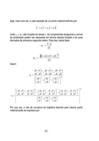 Seja, mais uma vez, o vetor-posição de um ponto material definido por:
                                                              
                                   r        x.i       y. j     z.k

onde x, y e z são funções do tempo t. As componentes tangencial e normal
da aceleração podem ser expressas em termos dessas funções e de suas
derivadas de primeira e segunda ordem. Para isso, basta fazer:
                                                      
                                                     v a
                                            at        
                                                      v

                                                                  1
                                        (v a ) (v a )                         2
                           an                  
                                               v
Assim:

                               dx d 2 x             dy d 2 y         dz d 2 z
                                 .                    .                .
                      at       dt dt 2              dt dt 2          dt dt 2
                                                                                  1
                                            2              2                  2       2
                                   dx               dy           dz
                                   dt               dt           dt

                                                                                                            1
                               2                                      2                                 2       2
         dx d 2 y   dy d 2 x           dy d 2 z           dz d 2 y                dz d 2 x   dx d 2 z
           .          .                  .                  .                       .          .
         dt dt 2    dt dt 2            dt dt 2            dt dt 2                 dt dt 2    dt dt 2
 an                                             2          2              2
                                       dx            dy         dz
                                       dt            dt         dt


Por sua vez, o raio de curvatura da trajetória descrita pelo mesmo ponto
material pode ser expresso por:




                                                    62
 