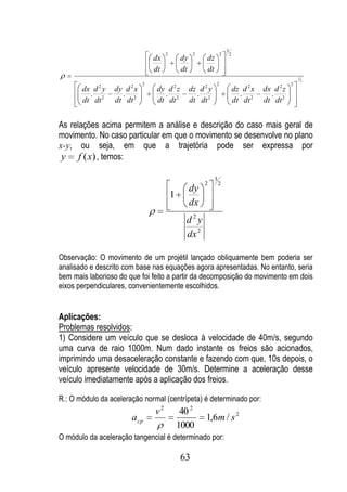 3
                                      2              2             2       2
                                 dx            dy         dz
                                 dt            dt         dt
                                                                                                         1
                                                                                                             2
                             2                                 2                                     2
       dx d 2 y   dy d 2 x       dy d 2 z           dz d 2 y                   dz d 2 x   dx d 2 z
         .          .              .                  .                          .          .
       dt dt 2    dt dt 2        dt dt 2            dt dt 2                    dt dt 2    dt dt 2


As relações acima permitem a análise e descrição do caso mais geral de
movimento. No caso particular em que o movimento se desenvolve no plano
x-y, ou seja, em que a trajetória pode ser expressa por
 y f (x) , temos:

                                                               3
                                                         2         2
                                                    dy
                                          1
                                                    dx
                                                d2y
                                                dx 2

Observação: O movimento de um projétil lançado obliquamente bem poderia ser
analisado e descrito com base nas equações agora apresentadas. No entanto, seria
bem mais laborioso do que foi feito a partir da decomposição do movimento em dois
eixos perpendiculares, convenientemente escolhidos.


Aplicações:
Problemas resolvidos:
1) Considere um veículo que se desloca à velocidade de 40m/s, segundo
uma curva de raio 1000m. Num dado instante os freios são acionados,
imprimindo uma desaceleração constante e fazendo com que, 10s depois, o
veículo apresente velocidade de 30m/s. Determine a aceleração desse
veículo imediatamente após a aplicação dos freios.

R.: O módulo da aceleração normal (centrípeta) é determinado por:
                                 v2            40 2
                        a cp                              1,6m / s 2
                                              1000
O módulo da aceleração tangencial é determinado por:

                                               63
 