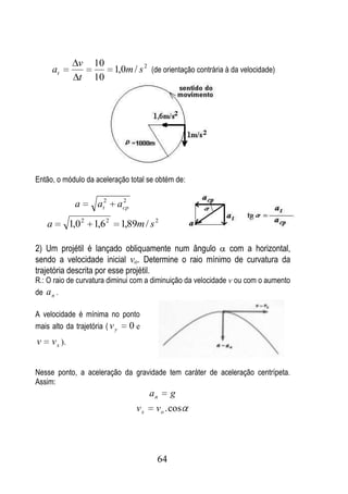 v   10
     at                     1,0m / s 2 (de orientação contrária à da velocidade)
                t   10




Então, o módulo da aceleração total se obtém de:

               a     at2      2
                             acp

    a         1,0 2 1,6 2     1,89m / s 2

2) Um projétil é lançado obliquamente num ângulo      com a horizontal,
sendo a velocidade inicial vo. Determine o raio mínimo de curvatura da
trajetória descrita por esse projétil.
R.: O raio de curvatura diminui com a diminuição da velocidade v ou com o aumento
de a n .

A velocidade é mínima no ponto
mais alto da trajetória ( v y 0 e
v    v x ).


Nesse ponto, a aceleração da gravidade tem caráter de aceleração centrípeta.
Assim:
                                        an    g
                                   vx    v o . cos




                                         64
 