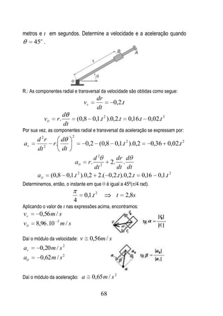 metros e t em segundos. Determine a velocidade e a aceleração quando
     45o .




R.: As componentes radial e transversal da velocidade são obtidas como segue:
                                         dr
                                  vr               0,2.t
                                         dt
                      d
           v     r.            (0,8 0,1.t 2 ).0,2.t         0,16.t 0,02.t 3
                      dt
Por sua vez, as componentes radial e transversal da aceleração se expressam por:
                           2
       d 2r        d
ar              r.                0,2 (0,8 0,1.t 2 ).0,2             0,36 0,02.t 2
       dt 2        dt
                                 d2     dr d
                        a      r. 2 2. .
                                 dt     dt dt
                         2
       a       (0,8 0,1.t ). 0,2 2.( 0,2.t ). 0,2.t               0,16   0,1.t 2
Determinemos, então, o instante em que é igual a 45º( /4 rad).

                                  0,1.t 2           t      2,8s
                           4
Aplicando o valor de t nas expressões acima, encontramos:
vr     0,56 m / s
v     8,96 .10 3 m / s

Daí o módulo da velocidade: v          0,56m / s
                      2
ar      0,20 m / s
a       0,62 m / s 2


Daí o módulo da aceleração: a          0,65 m / s 2

                                            68
 