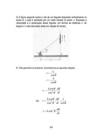 2) A figura seguinte ilustra o vôo de um foguete disparado verticalmente no
ponto B, o qual é rastreado por um radar situado no ponto A. Expresse a
velocidade e a aceleração desse foguete, em termos da distância b, do
ângulo e das derivadas deste em relação do tempo.




R.: Pela geometria do problema, reconhecemos as seguintes relações:
                                         vr
                                  v
                                        sen
                                          b
                                  r
                                        cos

                                      b.sen d
                             vr             .
                                      cos2    dt

                                  b.sen d     1
                      Daí,   v        2
                                        . .
                                  cos    dt sen

                                              d
                             v    b. sec2 .
                                              dt




                                       69
 