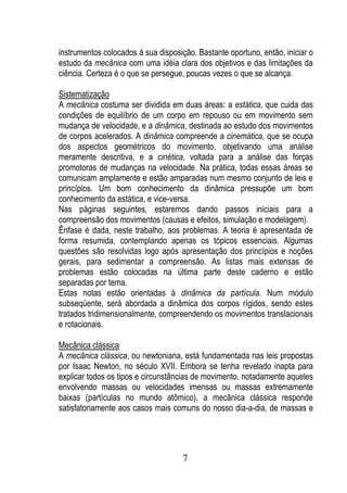 instrumentos colocados à sua disposição. Bastante oportuno, então, iniciar o
estudo da mecânica com uma idéia clara dos objetivos e das limitações da
ciência. Certeza é o que se persegue, poucas vezes o que se alcança.

Sistematização
A mecânica costuma ser dividida em duas áreas: a estática, que cuida das
condições de equilíbrio de um corpo em repouso ou em movimento sem
mudança de velocidade, e a dinâmica, destinada ao estudo dos movimentos
de corpos acelerados. A dinâmica compreende a cinemática, que se ocupa
dos aspectos geométricos do movimento, objetivando uma análise
meramente descritiva, e a cinética, voltada para a análise das forças
promotoras de mudanças na velocidade. Na prática, todas essas áreas se
comunicam amplamente e estão amparadas num mesmo conjunto de leis e
princípios. Um bom conhecimento da dinâmica pressupõe um bom
conhecimento da estática, e vice-versa.
Nas páginas seguintes, estaremos dando passos iniciais para a
compreensão dos movimentos (causas e efeitos, simulação e modelagem).
Ênfase é dada, neste trabalho, aos problemas. A teoria é apresentada de
forma resumida, contemplando apenas os tópicos essenciais. Algumas
questões são resolvidas logo após apresentação dos princípios e noções
gerais, para sedimentar a compreensão. As listas mais extensas de
problemas estão colocadas na última parte deste caderno e estão
separadas por tema.
Estas notas estão orientadas à dinâmica da partícula. Num módulo
subseqüente, será abordada a dinâmica dos corpos rígidos, sendo estes
tratados tridimensionalmente, compreendendo os movimentos translacionais
e rotacionais.

Mecânica clássica
A mecânica clássica, ou newtoniana, está fundamentada nas leis propostas
por Isaac Newton, no século XVII. Embora se tenha revelado inapta para
explicar todos os tipos e circunstâncias de movimento, notadamente aqueles
envolvendo massas ou velocidades imensas ou massas extremamente
baixas (partículas no mundo atômico), a mecânica clássica responde
satisfatoriamente aos casos mais comuns do nosso dia-a-dia, de massas e




                                     7
 