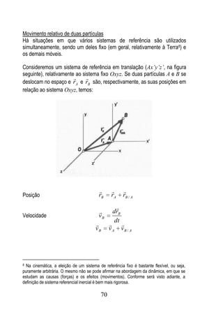 Movimento relativo de duas partículas
Há situações em que vários sistemas de referência são utilizados
simultaneamente, sendo um deles fixo (em geral, relativamente à Terra8) e
os demais móveis.

Consideremos um sistema de referência em translação (Ax’y’z’, na figura
seguinte), relativamente ao sistema fixo Oxyz. Se duas partículas A e B se
                             
deslocam no espaço e rA e rB são, respectivamente, as suas posições em
relação ao sistema Oxyz, temos:




                                                      
Posição                                  rB     rA      rB / A
                                                   
                                                drB
Velocidade                               vB
                                                  dt
                                                     
                                       vB      vA      vB / A




8 Na cinemática, a eleição de um sistema de referência fixo é bastante flexível, ou seja,
puramente arbitrária. O mesmo não se pode afirmar na abordagem da dinâmica, em que se
estudam as causas (forças) e os efeitos (movimentos). Conforme será visto adiante, a
definição de sistema referencial inercial é bem mais rigorosa.

                                          70
 