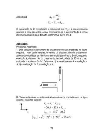 
                                            dv B
Aceleração                            aB
                                              dt
                                                  
                                  aB       aA       aB / A

O movimento de B, considerado o referencial fixo Oxyz, é dito movimento
absoluto e pode ser obtido, então, combinando-se o movimento de A com o
movimento relativo de B, tomado o referencial móvel em A.


Aplicações:
Problemas resolvidos:
1) Dois veículos se aproximam do cruzamento de ruas mostrado na figura
seguinte. Num dado instante, o veículo A, distante 20m do cruzamento,
apresenta velocidade de 15m/s e o seu motorista o freia a 2m/s², enquanto
o veículo B, distante 15m do cruzamento, tem velocidade de 20m/s e o seu
motorista o acelera a 2m/s². Determine: i) a velocidade de B em relação a
A; ii) a aceleração de B em relação a A.




R.: Vamos estabelecer um sistema de eixos cartesianos orientado como na figura
seguinte. Podemos escrever:
                                        
    y                         vB v A vB / A
                                                
                                20 . j      15 .i v B / A
                                                     
             x               vB / A        15 .i 20 . j
                 
                 vB / A     ( 15) 2        ( 20) 2       25m / s



                                      71
 
