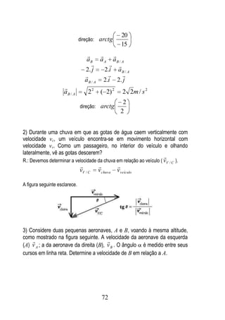 20
                               direção: arctg
                                                    15
                                            
                                  aB a A aB / A
                                             
                                 2. j      2.i a B / A
                                               
                                 a B / A 2.i 2. j
                     
                     aB / A        22    ( 2) 2      2 2m / s 2
                                                    2
                               direção: arctg
                                                   2


2) Durante uma chuva em que as gotas de água caem verticalmente com
velocidade vc, um veículo encontra-se em movimento horizontal com
velocidade vv. Como um passageiro, no interior do veículo e olhando
lateralmente, vê as gotas descerem?
                                                                      
R.: Devemos determinar a velocidade da chuva em relação ao veículo ( vV / C ).
                                                
                               vV / C   vchuva    vveículo

A figura seguinte esclarece.




3) Considere duas pequenas aeronaves, A e B, voando à mesma altitude,
como mostrado na figura seguinte. A velocidade da aeronave da esquerda
                                       
(A) v A ; a da aeronave da direita (B), v B . O ângulo é medido entre seus
cursos em linha reta. Determine a velocidade de B em relação a A.




                                         72
 