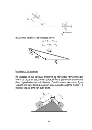 R.: Aplicando a expressão da velocidade relativa:
                                        
                                vB v A vB / A
                                          
                                vB / A vB v A




Movimentos dependentes

Há situações em que partículas encontram-se interligadas, normalmente por
cordas ou cabos em associação a polias, de forma que o movimento de uma
delas depende do movimento da outra. Consideremos o exemplo da figura
seguinte, em que o bloco B desce um plano inclinado obrigando o bloco A a
deslocar-se para cima num outro plano.




                                        73
 