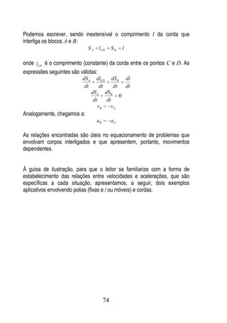 Podemos escrever, sendo inextensível o comprimento l da corda que
interliga os blocos A e B:
                            SA     l CD     SB   l

onde lCD é o comprimento (constante) da corda entre os pontos C e D. As
expressões seguintes são válidas:
                         dS A     dlCD dSB dl
                          dt         dt    dt   dt
                                dS A dSB
                                              0
                                 dt     dt
                                    vB    vA
Analogamente, chegamos a:
                                  aB        aA

As relações encontradas são úteis no equacionamento de problemas que
envolvam corpos interligados e que apresentem, portanto, movimentos
dependentes.


À guisa de ilustração, para que o leitor se familiarize com a forma de
estabelecimento das relações entre velocidades e acelerações, que são
específicas a cada situação, apresentamos, a seguir, dois exemplos
aplicativos envolvendo polias (fixas e / ou móveis) e cordas.




                                       74
 