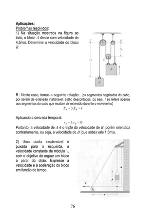 Aplicações:
Problemas resolvidos:
1) Na situação mostrada na figura ao
lado, o bloco A desce com velocidade de
4,5m/s. Determine a velocidade do bloco
B.




R.: Neste caso, temos a seguinte relação: (os segmentos negritados do cabo,
por serem de extensão inalterável, estão descontados; ou seja, l se refere apenas
aos segmentos do cabo que mudam de extensão durante o movimento)
                                  S A 3.S B l

Aplicando a derivada temporal:
                                 vA   3.vB   0
Portanto, a velocidade de A é o triplo da velocidade de B, porém orientada
contrariamente, ou seja, a velocidade de B (que sobe) vale 1,5m/s.

2) Uma corda inextensível é
puxada para a esquerda, à
velocidade constante de módulo v,
com o objetivo de erguer um bloco
a partir do chão. Expresse a
velocidade e a aceleração do bloco
em função do tempo.




                                      76
 