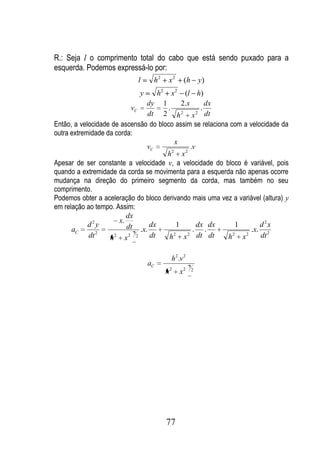 R.: Seja l o comprimento total do cabo que está sendo puxado para a
esquerda. Podemos expressá-lo por:
                            l     h2        x2       (h          y)
                                       2        2
                             y     h x (l h)
                               dy 1         2.x       dx
                          vC          .             .
                               dt 2 h       2
                                                 x 2 dt

Então, a velocidade de ascensão do bloco assim se relaciona com a velocidade da
outra extremidade da corda:
                                          x
                               vC               .v
                                      h x2
                                        2

Apesar de ser constante a velocidade v, a velocidade do bloco é variável, pois
quando a extremidade da corda se movimenta para a esquerda não apenas ocorre
mudança na direção do primeiro segmento da corda, mas também no seu
comprimento.
Podemos obter a aceleração do bloco derivando mais uma vez a variável (altura) y
em relação ao tempo. Assim:
                         dx
                      x.
            d2y          dt .x. dx        1        dx dx     1        d 2x
      aC       2            3
                                                 . .               .x. 2
            dt     h2 x 2 2     dt     h2 x 2 dt dt        h2 x 2     dt


                                            h 2 .v 2
                                 aC                      3
                                           h2       x2       2




                                           77
 