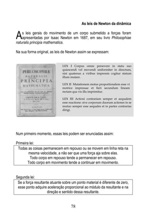 As leis de Newton da dinâmica


A   s leis gerais do movimento de um corpo submetido a forças foram
    apresentadas por Isaac Newton em 1687, em seu livro Philosophiae
naturalis principia mathematica.

Na sua forma original, as leis de Newton assim se expressam:


                              LEX I Corpus omne persevere in statu suo
                              quiescendi vel movendi uniformiter in directum,
                              nisi quatenus a viribus impressis cogitur statum
                              illum mutare.

                              LEX II Mutationem motus proportionalem esse vi
                              motrice impressae et fieri secundum lineam
                              rectam qua vis illa imprimitur.

                              LEX III Actioni contrariam semper et aequalem
                              esse reactione: sive corporum duorum actiones in se
                              mutuo semper esse aequales et in partes contrarias
                              dirigi.




Num primeiro momento, essas leis podem ser enunciadas assim:

Primeira lei:
 Todas as coisas permanecem em repouso ou se movem em linha reta na
        mesma velocidade, a não ser que uma força aja sobre elas.
          Todo corpo em repouso tende a permanecer em repouso.
        Todo corpo em movimento tende a continuar em movimento.


Segunda lei:
 Se a força resultante atuante sobre um ponto material é diferente de zero,
 esse ponto adquire aceleração proporcional ao módulo da resultante e na
                     direção e sentido dessa resultante.


                                    78
 