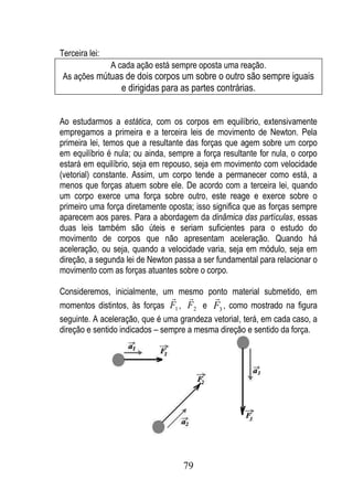 Terceira lei:
             A cada ação está sempre oposta uma reação.
 As ações mútuas de dois corpos um sobre o outro são sempre iguais
                 e dirigidas para as partes contrárias.


Ao estudarmos a estática, com os corpos em equilíbrio, extensivamente
empregamos a primeira e a terceira leis de movimento de Newton. Pela
primeira lei, temos que a resultante das forças que agem sobre um corpo
em equilíbrio é nula; ou ainda, sempre a força resultante for nula, o corpo
estará em equilíbrio, seja em repouso, seja em movimento com velocidade
(vetorial) constante. Assim, um corpo tende a permanecer como está, a
menos que forças atuem sobre ele. De acordo com a terceira lei, quando
um corpo exerce uma força sobre outro, este reage e exerce sobre o
primeiro uma força diretamente oposta; isso significa que as forças sempre
aparecem aos pares. Para a abordagem da dinâmica das partículas, essas
duas leis também são úteis e seriam suficientes para o estudo do
movimento de corpos que não apresentam aceleração. Quando há
aceleração, ou seja, quando a velocidade varia, seja em módulo, seja em
direção, a segunda lei de Newton passa a ser fundamental para relacionar o
movimento com as forças atuantes sobre o corpo.

Consideremos, inicialmente, um mesmo ponto material submetido, em
                                         
momentos distintos, às forças F1 , F2 e F3 , como mostrado na figura
seguinte. A aceleração, que é uma grandeza vetorial, terá, em cada caso, a
direção e sentido indicados – sempre a mesma direção e sentido da força.




                                    79
 