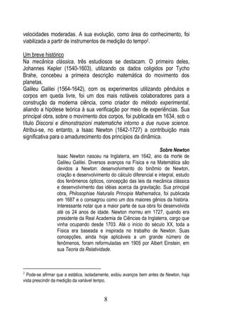 velocidades moderadas. A sua evolução, como área do conhecimento, foi
viabilizada a partir de instrumentos de medição do tempo2.

Um breve histórico
Na mecânica clássica, três estudiosos se destacam. O primeiro deles,
Johannes Kepler (1540-1603), utilizando os dados coligidos por Tycho
Brahe, concebeu a primeira descrição matemática do movimento dos
planetas.
Galileu Galilei (1564-1642), com os experimentos utilizando pêndulos e
corpos em queda livre, foi um dos mais notáveis colaboradores para a
construção da moderna ciência, como criador do método experimental,
aliando a hipótese teórica à sua verificação por meio de experiências. Sua
principal obra, sobre o movimento dos corpos, foi publicada em 1634, sob o
título Discorsi e dimonstrazioni matematiche intorno a due nuove science.
Atribui-se, no entanto, a Isaac Newton (1642-1727) a contribuição mais
significativa para o amadurecimento dos princípios da dinâmica.

                                                                      Sobre Newton
                  Isaac Newton nasceu na Inglaterra, em 1642, ano da morte de
                  Galileu Galilei. Diversos avanços na Física e na Matemática são
                  devidos a Newton: desenvolvimento do binômio de Newton,
                  criação e desenvolvimento do cálculo diferencial e integral, estudo
                  dos fenômenos ópticos, concepção das leis da mecânica clássica
                  e desenvolvimento das idéias acerca da gravitação. Sua principal
                  obra, Philosophiae Naturalis Principia Mathematica, foi publicada
                  em 1687 e o consagrou como um dos maiores gênios da história.
                  Interessante notar que a maior parte de sua obra foi desenvolvida
                  até os 24 anos de idade. Newton morreu em 1727, quando era
                  presidente da Real Academia de Ciências da Inglaterra, cargo que
                  vinha ocupando desde 1703. Até o início do século XX, toda a
                  Física era baseada e inspirada no trabalho de Newton. Suas
                  concepções, ainda hoje aplicáveis a um grande número de
                  fenômenos, foram reformuladas em 1905 por Albert Einstein, em
                  sua Teoria da Relatividade.



2
  Pode-se afirmar que a estática, isoladamente, exibiu avanços bem antes de Newton, haja
vista prescindir da medição da variável tempo.


                                          8
 