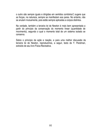 o outro são sempre iguais e dirigidas em sentidos contrários”) sugere que
as forças, na natureza, sempre se manifestam aos pares. No entanto, não
se anulam mutuamente, pois estão sempre aplicadas a corpos distintos.

Na verdade, também a terceira lei de Newton é mais bem apresentada a
partir do princípio da conservação do momento linear (quantidade de
movimento), segundo o qual o momento total de um sistema isolado se
conserva.

Sobre o princípio da ação e reação, e para uma melhor discussão da
terceira lei de Newton, reproduzimos, a seguir, texto de Y. Perelman,
extraído de seu livro Física Recreativa.




                                   81
 